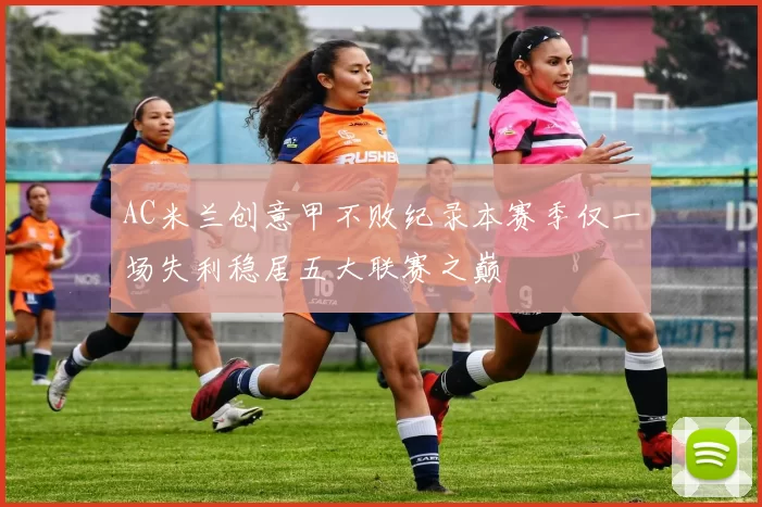 AC米兰创意甲不败纪录本赛季仅一场失利稳居五大联赛之巅