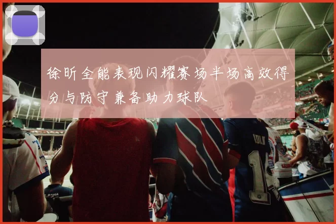 徐昕全能表现闪耀赛场半场高效得分与防守兼备助力球队