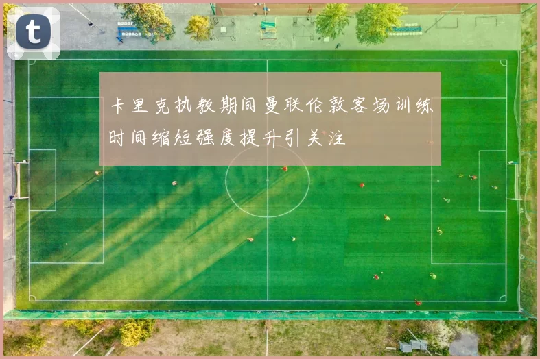 卡里克执教期间曼联伦敦客场训练时间缩短强度提升引关注