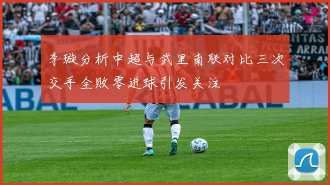 李璇分析中超与武里南联对比三次交手全败零进球引发关注