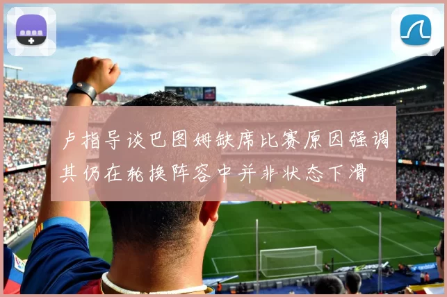 卢指导谈巴图姆缺席比赛原因强调其仍在轮换阵容中并非状态下滑
