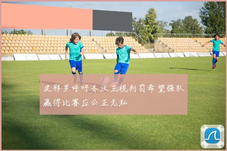 皮耶罗呼吁齐沃正视判罚希望强队赢得比赛应公正无私