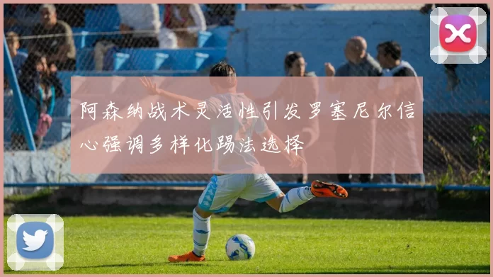阿森纳战术灵活性引发罗塞尼尔信心强调多样化踢法选择