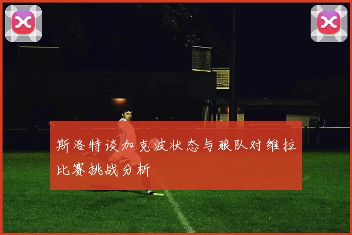斯洛特谈加克波状态与狼队对维拉比赛挑战分析