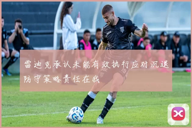 雷迪克承认未能有效执行应对沉退防守策略责任在我