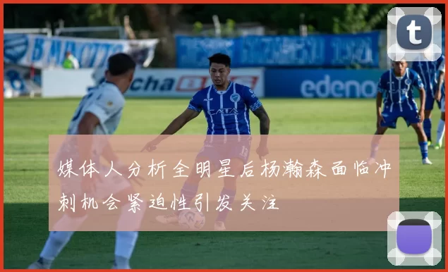 媒体人分析全明星后杨瀚森面临冲刺机会紧迫性引发关注